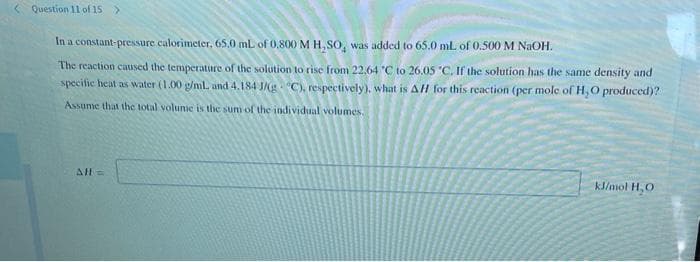 Question 11 of 15 >
In a constant-pressure calorimeter, 65.0 mL of 0,800 M H,SO, was added to 65.0 mL of 0.500 M NaOH.
The reaction caused the temperature of the solution to rise from 22,64 'C to 26.05 "C. If the solution has the same density and
specific heat as water (1.00 g/ml and 4.184 J/g "C), respectively), what is All for this reaction (per mole ofH,O produced)?
Assume that the total volunie is the sum of the individual volumes.
All=
kJ/mol H, O
