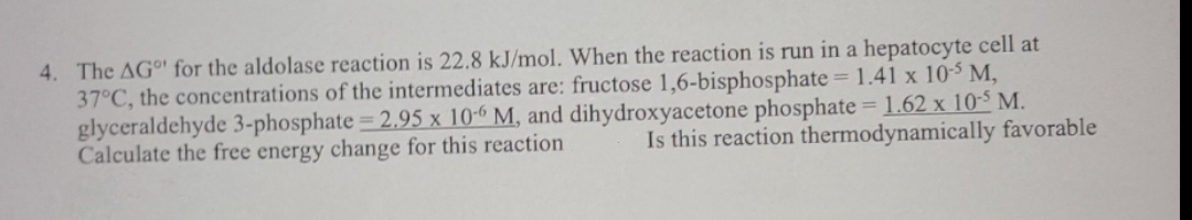 4. The AGo for the aldolase reaction is 22.8 kJ/mol. When the reaction is run in a hepatocyte cell at
37°C, the concentrations of the intermediates are: fructose 1,6-bisphosphate =1.41 x 103 M,
glyceraldehyde 3-phosphate 2.95 x 10-6 M, and dihydroxyacetone phosphate = 1.62 x 10-5 M.
Calculate the free energy change for this reaction
Is this reaction thermodynamically favorable
