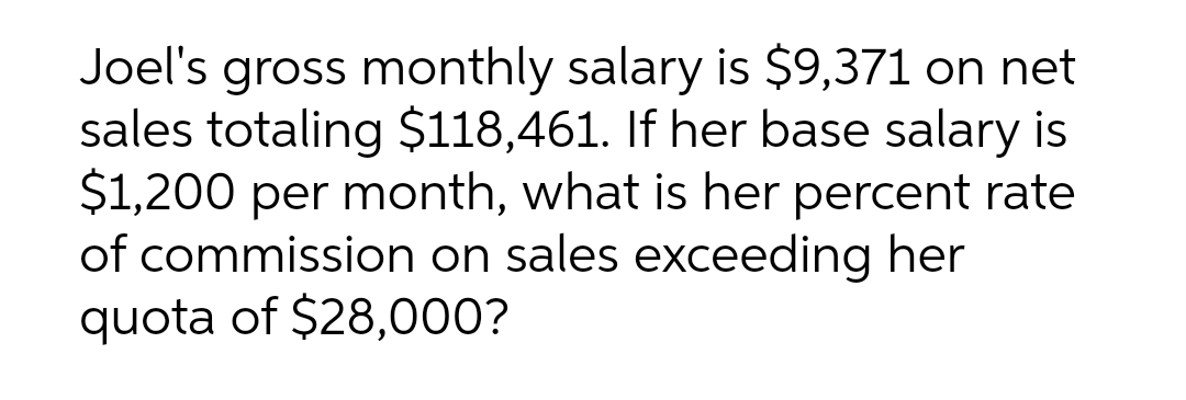 Joel's gross monthly salary is $9,371 on net
sales totaling $118,461. If her base salary is
$1,200 per month, what is her percent rate
of commission on sales exceeding her
quota of $28,000?
