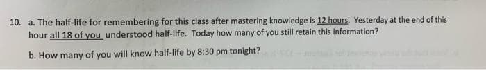 10. a. The half-life for remembering for this class after mastering knowledge is 12 hours, Yesterday at the end of this
hour all 18 of you understood half-life. Today how many of you still retain this information?
b. How many of you will know half-life by 8:30 pm tonight?
