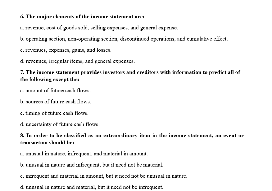 6. The major elements of the income statement are:
a. revenue, cost of goods sold, selling expenses, and general expense.
b. operating section, non-operating section, discontinued operations, and cumulative effect.
c. revenues, expenses, gains, and losses.
d. revenues, irregular items, and general expenses.
7. The income statement provides investors and ereditors with information to predict all of
the following except the:
a. amount of future cash flows.
b. sources of future cash flows.
c. timing of future cash flows.
d. uncertainty of future cash flows.
8. In order to be classified as an extraordinary item in the
me statement, an event or
transaction should be:
a. unusual in nature, infrequent, and material in amount.
b. unusual in nature and infrequent, but it need not be material.
c. infrequent and material in amount, but it need not be unusual in nature.
d. unusual in nature and material, but it need not be infrequent.
