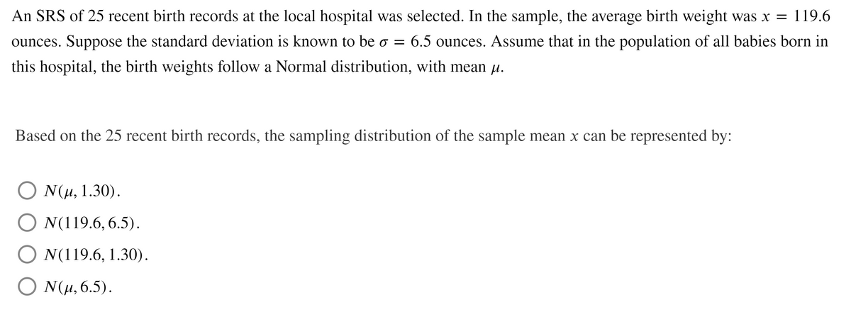 An SRS of 25 recent birth records at the local hospital was selected. In the sample, the average birth weight was x = 119.6
ounces. Suppose the standard deviation is known to be o = 6.5 ounces. Assume that in the population of all babies born in
this hospital, the birth weights follow a Normal distribution, with mean u.
Based on the 25 recent birth records, the sampling distribution of the sample mean x can be represented by:
Ο Νμ, 1.30).
O N(119.6, 6.5).
O N(119.6, 1.30).
O N(H, 6.5).
