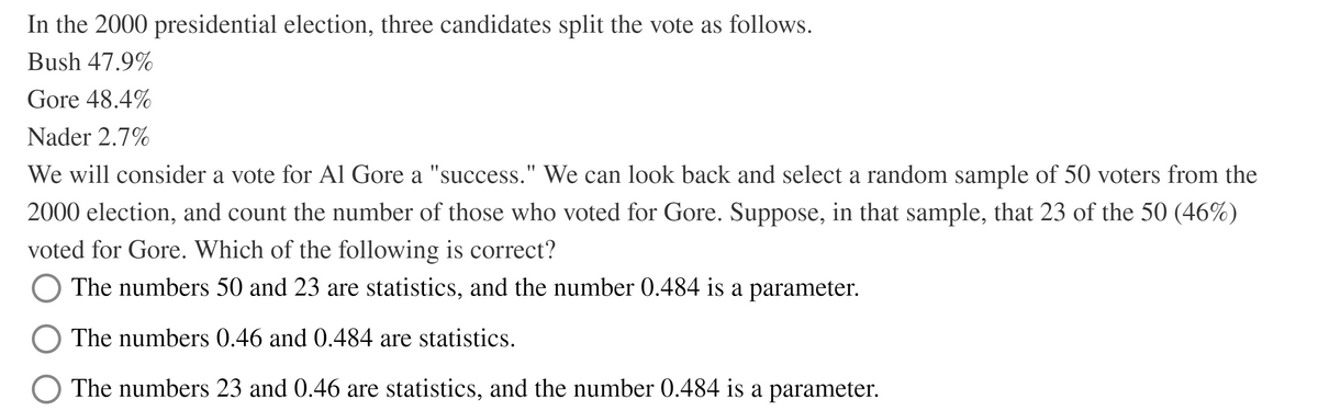 In the 2000 presidential election, three candidates split the vote as follows.
Bush 47.9%
Gore 48.4%
Nader 2.7%
We will consider a vote for Al Gore a "success." We can look back and select a random sample of 50 voters from the
2000 election, and count the number of those who voted for Gore. Suppose, in that sample, that 23 of the 50 (46%)
voted for Gore. Which of the following is correct?
The numbers 50 and 23 are statistics, and the number 0.484 is a parameter.
The numbers 0.46 and 0.484 are statistics.
The numbers 23 and 0.46 are statistics, and the number 0.484 is a parameter.
