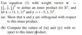 Use equation (1) with weight vector w
(4.
(4 )"
to define an inner product for R, and
let x = (1, 1, 1)" and y = (-5, 1,3)".
(a) Show that x and y are orthogonal with respect
to this inner product.
(b) Compute the values of ||x|| and lyll with re-
spect to this inner product.
