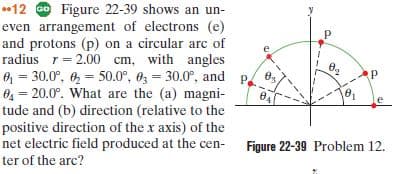 *12 Go Figure 22-39 shows an un-
even arrangement of electrons (e)
and protons (p) on a circular arc of
radius r= 2.00 cm, with angles
O = 30.0°, 6 = 50.0°, 6 = 30.0°, and p.
O = 20.0°. What are the (a) magni-
tude and (b) direction (relative to the
positive direction of the x axis) of the
net electric field produced at the cen- Figure 22-39 Problem 12.
ter of the arc?
Ө,
%3!

