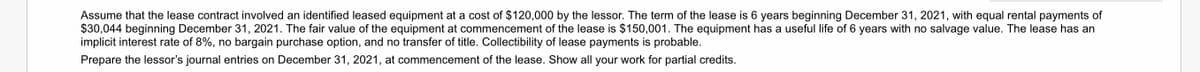Assume that the lease contract involved an identified leased equipment at a cost of $120,000 by the lessor. The term of the lease is 6 years beginning December 31, 2021, with equal rental payments of
$30,044 beginning December 31, 2021. The fair value of the equipment at commencement of the lease is $150,001. The equipment has a useful life of 6 years with no salvage value. The lease has an
implicit interest rate of 8%, no bargain purchase option, and no transfer of title. Collectibility of lease payments is probable.
Prepare the lessor's journal entries on December 31, 2021, at commencement of the lease. Show all your work for partial credits.
