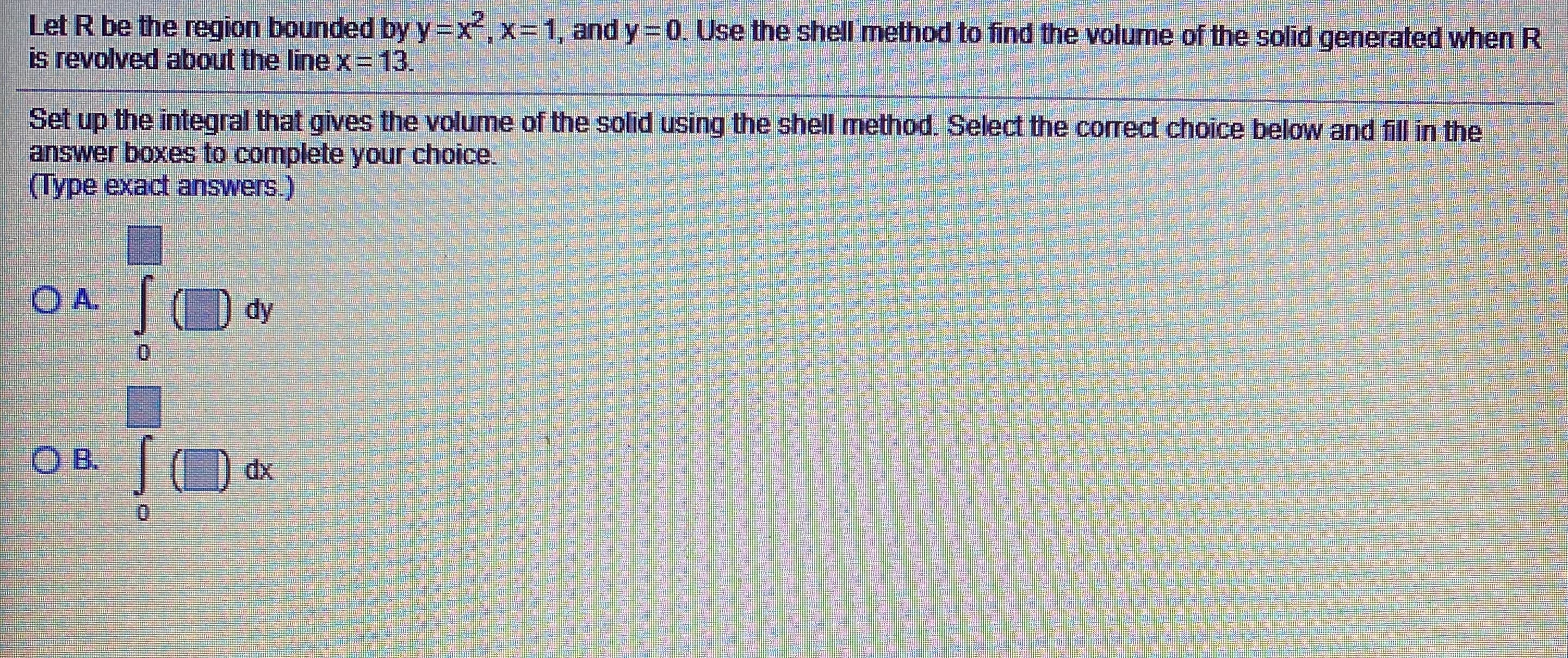 Let R be the region bounded by y=x,x=1, and y= 0. Use the shell method to find the volume of the solid generated when R
is revolved about the line x3D13.
Set up the integral that gives the volume of the solid using the shell mnethod. Select the correct choice below and fill in the
answer boxes to complete your choice.
