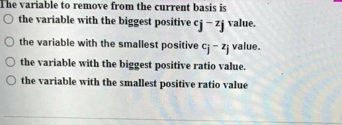 The variable to remove from the current basis is
O the variable with the biggest positive cj-zj value.
the variable with the smallest positive c;- z¡ value.
the variable with the biggest positive ratio value.
the variable wvith the smallest positive ratio value
