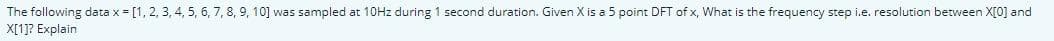 The following data x = [1, 2, 3, 4, 5, 6, 7, 8, 9, 10] was sampled at 10HZ during 1 second duration. Given X is a 5 point DFT of x, What is the frequency step i.e. resolution between X[0] and
X[1]? Explain
