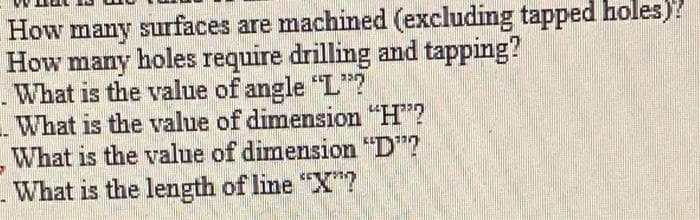 How many surfaces are machined (excluding tapped holes)?
How many holes require drilling and tapping?
. What is the value of angle "L"?
What is the value of dimension "H"?
What is the value of dimension "D"?
What is the length of line "X*?
