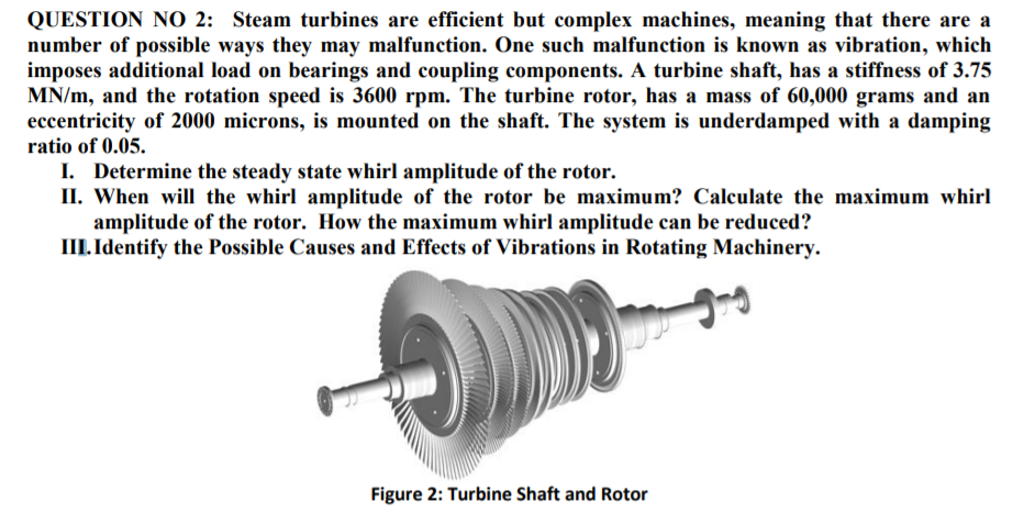 QUESTION NO 2: Steam turbines are efficient but complex machines, meaning that there are a
number of possible ways they may malfunction. One such malfunction is known as vibration, which
imposes additional load on bearings and coupling components. A turbine shaft, has a stiffness of 3.75
MN/m, and the rotation speed is 3600 rpm. The turbine rotor, has a mass of 60,000 grams and an
eccentricity of 2000 microns, is mounted on the shaft. The system is underdamped with a damping
ratio of 0.05.
I. Determine the steady state whirl amplitude of the rotor.
II. When will the whirl amplitude of the rotor be maximum? Calculate the maximum whirl
amplitude of the rotor. How the maximum whirl amplitude can be reduced?
III. Identify the Possible Causes and Effects of Vibrations in Rotating Machinery.
Figure 2: Turbine Shaft and Rotor
