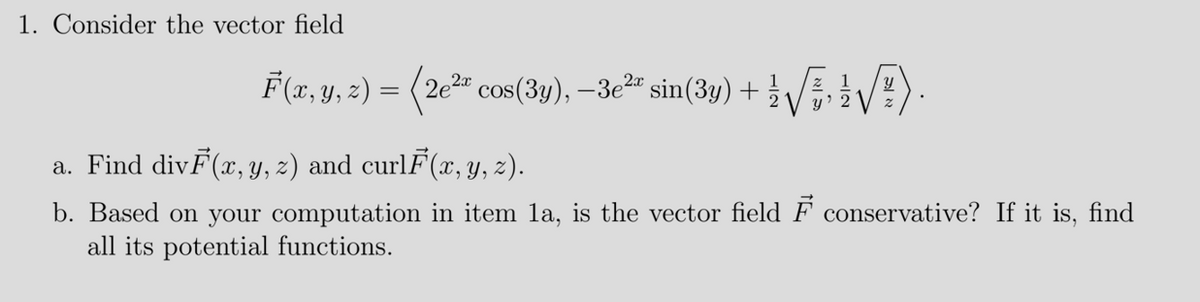 1. Consider the vector field
F(2, y, 2) = (2e" cos(3y), –3e2 sin(3y) +
a. Find divF(x, Y, z) and curlF(x, y, 2).
b. Based on your computation in item la, is the vector field F conservative? If it is, find
all its potential functions.
