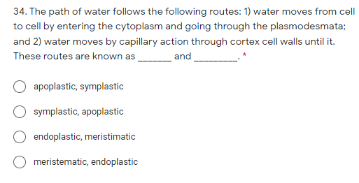34. The path of water follows the following routes: 1) water moves from celI
to cell by entering the cytoplasm and going through the plasmodesmata;
and 2) water moves by capillary action through cortex cell walls until it.
These routes are known as
and
apoplastic, symplastic
symplastic, apoplastic
endoplastic, meristimatic
meristematic, endoplastic
