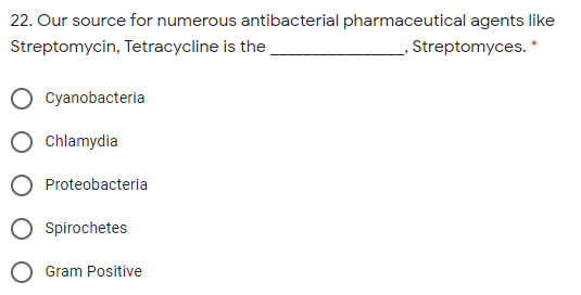 22. Our source for numerous antibacterial pharmaceutical agents like
Streptomycin, Tetracycline is the
Streptomyces. *
Cyanobacteria
Chlamydia
Proteobacteria
O spirochetes
O Gram Positive
