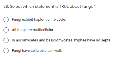 28. Select which statement is TRUE about fungi. *
O Fungi exhibit haplontic life cycle.
O All fungi are multicellular.
In ascomycetes and basidiomycetes, hyphae have no septa.
O Fungi have cellulosic cell wall.
