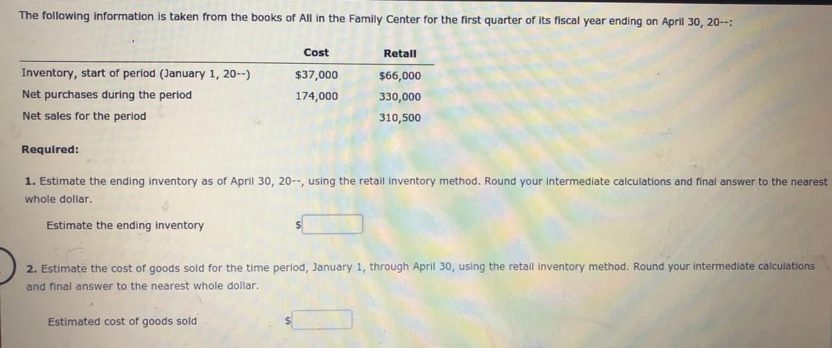 The following information is taken from the books of All in the Family Center for the first quarter of its fiscal year ending on April 30, 20--:
Cost
Retal
Inventory, start of period (January 1, 20--)
$37,000
$66,000
Net purchases during the period
174,000
330,000
Net sales for the period
310,500
Required:
1. Estimate the ending inventory as of April 30, 20--, using the retail inventory method. Round your intermediate calculations and final answer to the nearest
whole dollar.
Estimate the ending inventory
2. Estimate the cost of goods sold for the time period, January 1, through April 30, using the retail inventory method. Round your intermediate calculations
and final answer to the nearest whole dollar,
Estimated cost of goods sold
