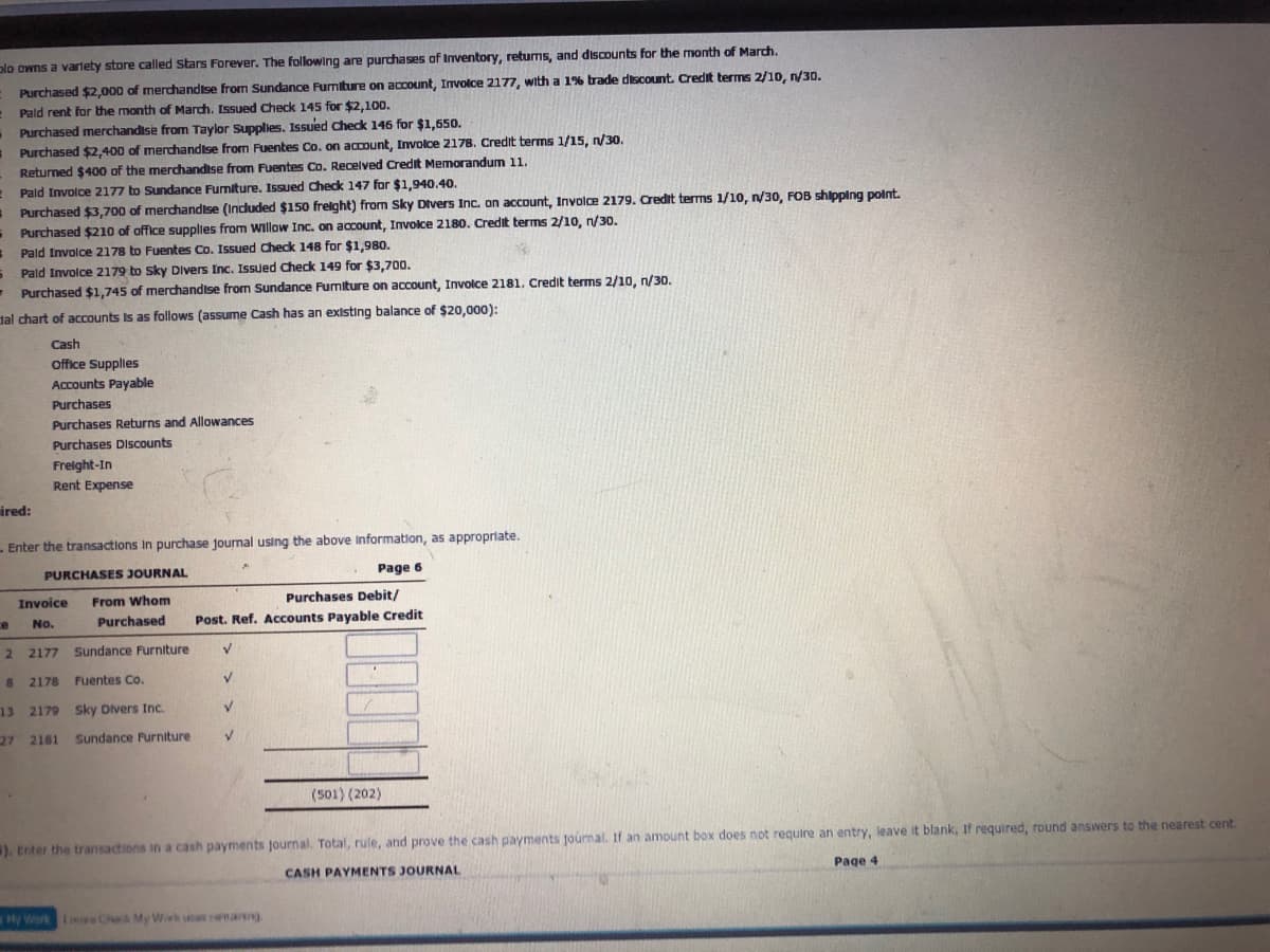 olo owns a varlety store called Stars Forever. The following are purchases of Inventory, returns, and discounts for the month of March.
Purchased $2,000 of merchandtse from Sundance Furmiture on account, Involce 2177, with a 1% trade discount. Credit terms 2/1o, n/30.
Pald rent for the month of March. Issued Check 145 for $2,100.
Purchased merchandise from Taylor Supplies. Issued Chedk 146 for $1,65o.
Purchased $2,400 of merchandise from Fuentes Co. on aCDount, Involce 2178. Credit berms 1/15, /30.
Returned $400 of the merchandise from Fuentes Co. Recelved Credit Memorandum 11.
Pald Involce 2177 to Sundance Furmiture. 1Issued check 147 for $1,940.40.
s Purchased $3,700 of merchandise (Indluded $150 frelght) from Sky Divers Inc. on account, Involce 2179. Credit terms 1/10, n/30, FOB shipping polnt.
- Purchased $210 of office supplies from willow Inc. on account, Invoce 2180. Credit terms 2/10, n/30.
Pald Involce 2178 to Fuentes Co. Issued Check 148 for $1,980.
Pald Involce 2179 to Sky Divers Inc. Issued Check 149 for $3,700.
- Purchased $1,745 of merchandise from Sundance Fumiture on account, Involce 2181. Credit terms 2/10, n/30.
dal chart of accounts Is as follows (assume Cash has an existing balance of $20,000):
Cash
Office Supplies
Accounts Payable
Purchases
Purchases Returns and Allowances
Purchases Discounts
Freight-In
Rent Expense
ired:
-Enter the transactions In purchase journal using the above Information, as appropriate.
PURCHASES JOURNAL
Page 6
Invoice
From Whom
Purchases Debit/
ce
No.
Purchased
Post. Ref. Accounts Payable Credit
2.
2 2177 Sundance Furniture
8 2178
Fuentes Co.
V.
13 2179 Sky Divers Inc.
V.
27 2181
Sundance Purniture
(501) (202)
). Enter the transactions in a cash payments journal. Total, rule, and prove the cash payments journal. If an amount box does not require an entry, leave it blank, If required, round answers to the nearest cent.
CASH PAYMENTS JOURNAL
Page 4
My Werk Rre Check My Wark sas renarng
