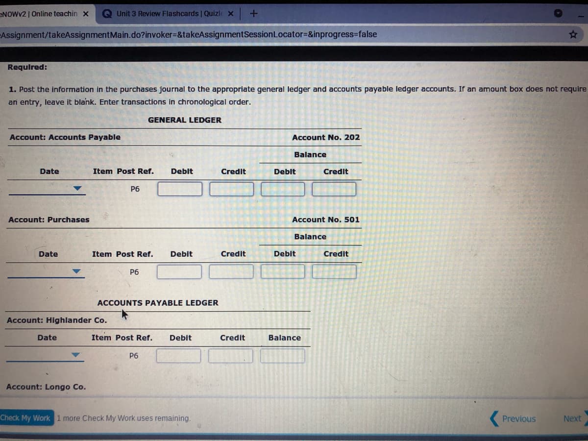 ENOWV2 | Online teachin x
QUnit 3 Review Flashcards | Quizle x
Assignment/takeAssignmentMain.do?invoker%3&takeAssignmentSessionLocator=&inprogress3false
Requlred:
1. Post the information in the purchases journal to the appropriate general ledger and accounts payable ledger accounts. If an amount box does not require
an entry, leave it blank. Enter transactions in chronological order.
GENERAL LEDGER
Account: Accounts Payable
Account No. 202
Balance
Date
Item Post Ref.
Debit
Credit
Deblt
Credit
P6
Account: Purchases
Account No. 501
Balance
Date
Item Post Ref.
Debit
Credit
Debit
Credit
P6
ACCOUNTS PAYABLE LEDGER
Account: Highlander Co.
Date
Item Post Ref.
Debit
Credit
Balance
P6
Account: Longo Co.
Check My Work 1 more Check My Work uses remaining.
Previous
Next
