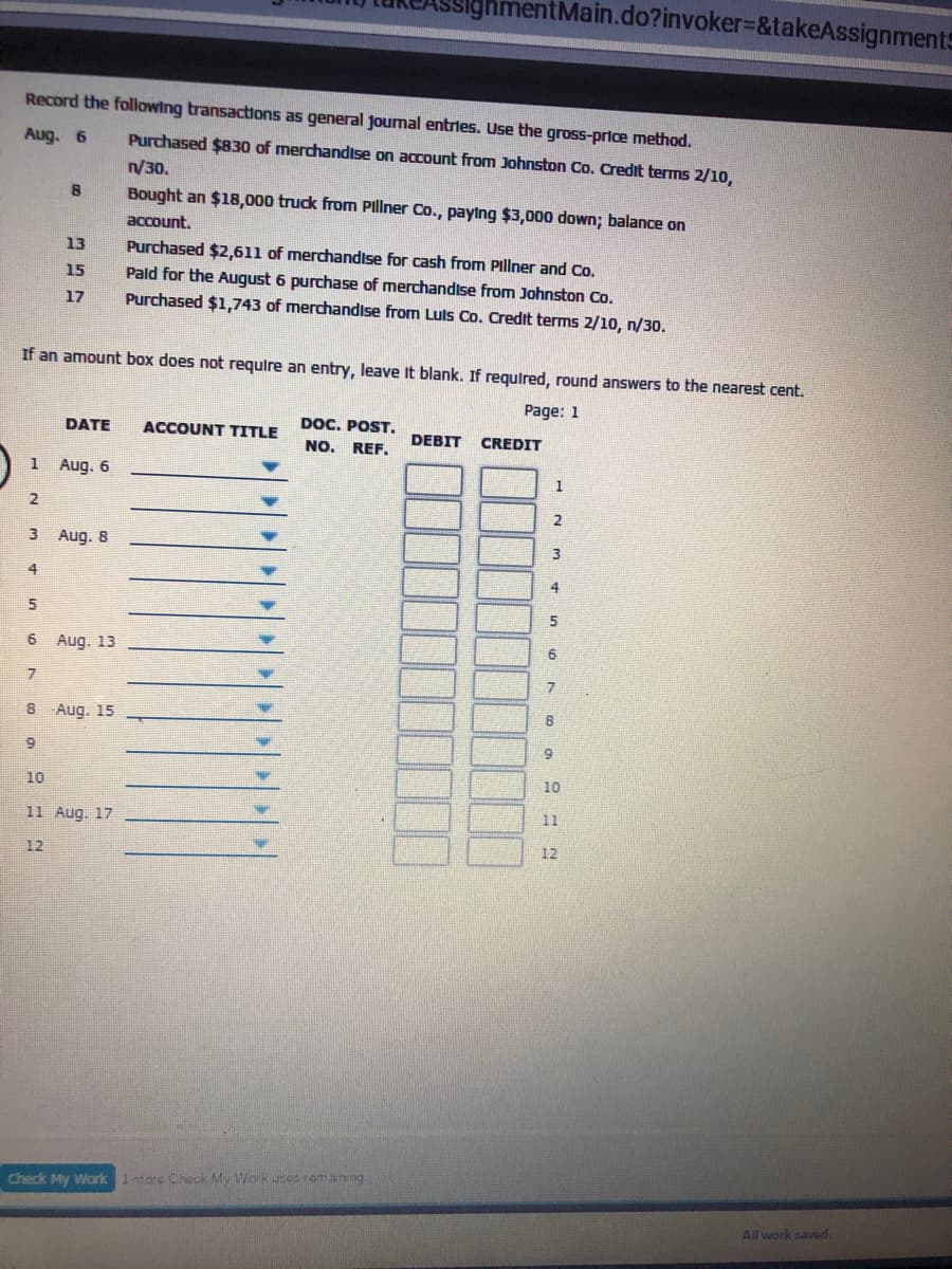 Main.do?invoker=&takeAssignments
Record the following transactons as general journal entries. Use the gross-price method.
Aug. 6
Purchased $830 of merchandise on account from Johnston Co. Credit terms 2/10,
/30.
Bought an $18,000 truck from Pillner Co., paylng $3,000 down; balance on
account.
13
Purchased $2,611 of merchandise for cash from Pillner and Co.
Pald for the August 6 purchase of merchandise from Johnston Co.
Purchased $1,743 of merchandise from Luls Co. Credit terms 2/10, n/30.
15
17
If an amount box does not requlre an entry, leave It blank. If required, round answers to the nearest cent.
Page: 1
DOC. POST.
DATE
ACCOUNT TITLE
DEBIT
CREDIT
NO. REF.
1 Aug. 6
1
2
2
3 Aug. 8
4
5
6 Aug. 13
7
8 Aug. 15
8
9
10
10
11
11 Aug. 17
12
12
Check My Work 1more Check My Workuseremanng.
All work saveod.
