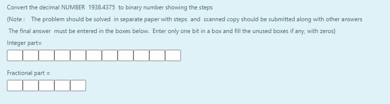 Convert the decimal NUMBER 1938.4375 to binary number showing the steps
(Note: The problem should be solved in separate paper with steps and scanned copy should be submitted along with other answers
The final answer must be entered in the boxes below. Enter only one bit in a box and fill the unused boxes if any, with zeros)
Integer part=
Fractional part =
