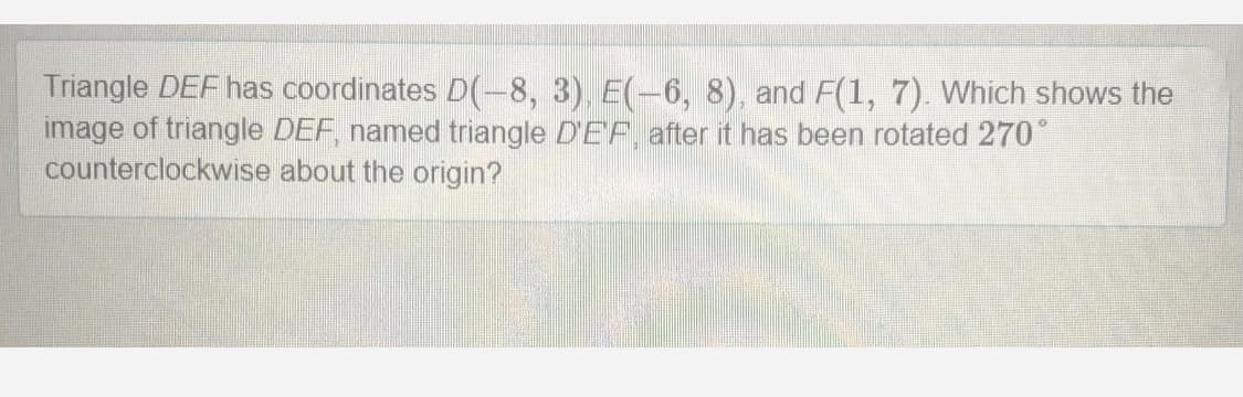 Triangle DEF has coordinates D(-8, 3) E(-6, 8), and F(1, 7). Which shows the
image of triangle DEF, named triangle D'EF, after it has been rotated 270°
counterclockwise about the origin?
