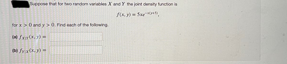 Suppose that for two random variables X and Y the joint density function is
f(x, y) = 5xe¯x0+5),
for x > 0 and y > 0. Find each of the following.
(a) fx\y(x, y) =
(b) fy|x(x, y) =
