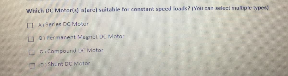 Which DC Motor(s) is(are) suitable for constant speed loads? (You can select multiple types)
O A) Series DC Motor
B) Permanent Magnet DC Motor
C) Compound DC Motor
D) Shunt DC Motor
