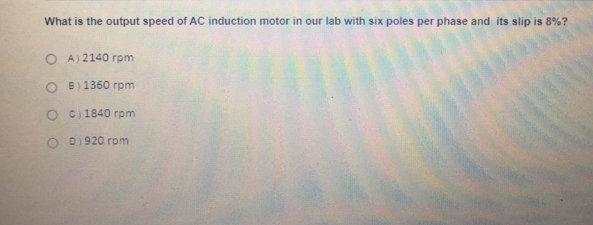 What is the output speed of AC induction motor in our lab with six poles per phase and its slip is 8%?
O A) 2140 rpm
B) 1360 rpm
C) 1840 rpm
D) 920 rpm
