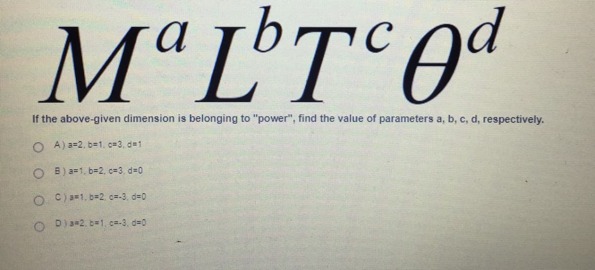 M"L
MªL'T°Oª
If the above-given dimension is belonging to "power", find the value of parameters a, b, c, d, respectively.
A) a=2, b=1, c=3, d31
O B) a=1, b%3D2, c=3, d%-D0
O C) a=1, b%3D2, c=-3, d-0
O D)a=2.b-1, c=-3, d=0

