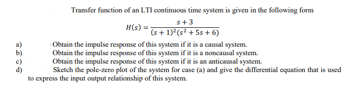 Transfer function of an LTI continuous time system is given in the following form
s+ 3
H(s) =
(s + 1)²(s² + 5s + 6)
b)
c)
d)
to express the input output relationship of this system.
Obtain the impulse response of this system if it is a causal system.
Obtain the impulse response of this system if it is a noncausal system.
Obtain the impulse response of this system if it is an anticausal system.
Sketch the pole-zero plot of the system for case (a) and give the differential equation that is used
