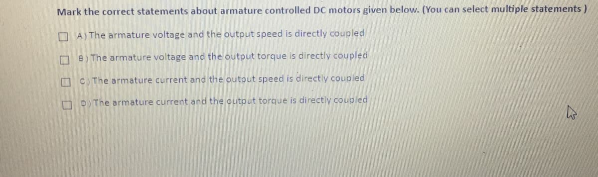 Mark the correct statements about armature controlled DC motors given below. (You can select multiple statements)
口
A) The armature voltage and the output speed is directly coupled
B) The armature voltage and the output torque is directly coupled
口
C) The armature current and the output speed is directly coupled
D) The armature current and the output torque is directly coupled
