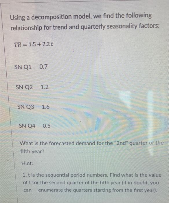 Using a decomposition model, we find the following
relationship for trend and quarterly seasonality factors:
TR= 1.5+ 2.2 t
SN Q1 0.7
SN Q2 1.2
SN Q3 1.6
SN Q4 0.5
What is the forecasted demand for the "2nd" quarter of the
fifth year?
Hint:
1. t is the sequential period numbers. Find what is the value
of t for the second quarter of the fifth year (if in doubt, you
enumerate the quarters starting from the first year).
can