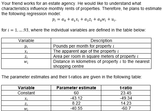 Your friend works for an estate agency. He would like to understand what
characteristics influence monthly rents of properties. Therefore, he plans to estimate
the following regression model:
P₁ = αo + α₁x₁ + α₂²¡ + αzW; + Uj,
for i = 1,...,93, where the individual variables are defined in the table below:
Variable
Description
Pi
Pounds per month for property i
Xi
The apparent age of the property i
Z₁
Area per room in square meters of property i
Wi
Distance in kilometres of property i to the nearest
shopping centre
The parameter estimates and their t-ratios are given in the following table:
Variable
Parameter estimate
t-ratio
Constant
60
23.45
-43.12
-49.34
Z;
8.22
14.23
W₁
-40.55
-60.7