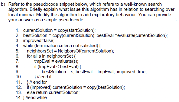 b) Refer to the pseudocode snippet below, which refers to a well-known search
algorithm. Briefly explain what issue this algorithm has in relation to searching over
local minima. Modify the algorithm to add exploratory behaviour. You can provide
your answer as a simple pseudocode.
1. currentSolution = copy(startSolution);
2. bestSolution = copy(currentSolution); bestEval evaluate (currentSolution);
3. improved=false;
4. while (termination criteria not satisfied) {
5.
neighborsSet = NeigborsOf(currentSolution);
for all s in neighborsSet {
6.
7.
tmpEval= evaluate(s);
if (tmpEval< bestEval) {
8.
9.
bestSolution = s; bestEval = tmpEval; improved=true;
} // end if
10.
11. } // end for
12. if (improved) currentSolution = copy(bestSolution);
13. else return currentSolution;
14. } //end while