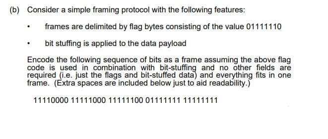 (b) Consider a simple framing protocol with the following features:
frames are delimited by flag bytes consisting of the value 01111110
bit stuffing is applied to the data payload
Encode the following sequence of bits as a frame assuming the above flag
code is used in combination with bit-stuffing and no other fields are
required (i.e. just the flags and bit-stuffed data) and everything fits in one
frame. (Extra spaces are included below just to aid readability.)
11110000 11111000 11111100 01111111 11111111