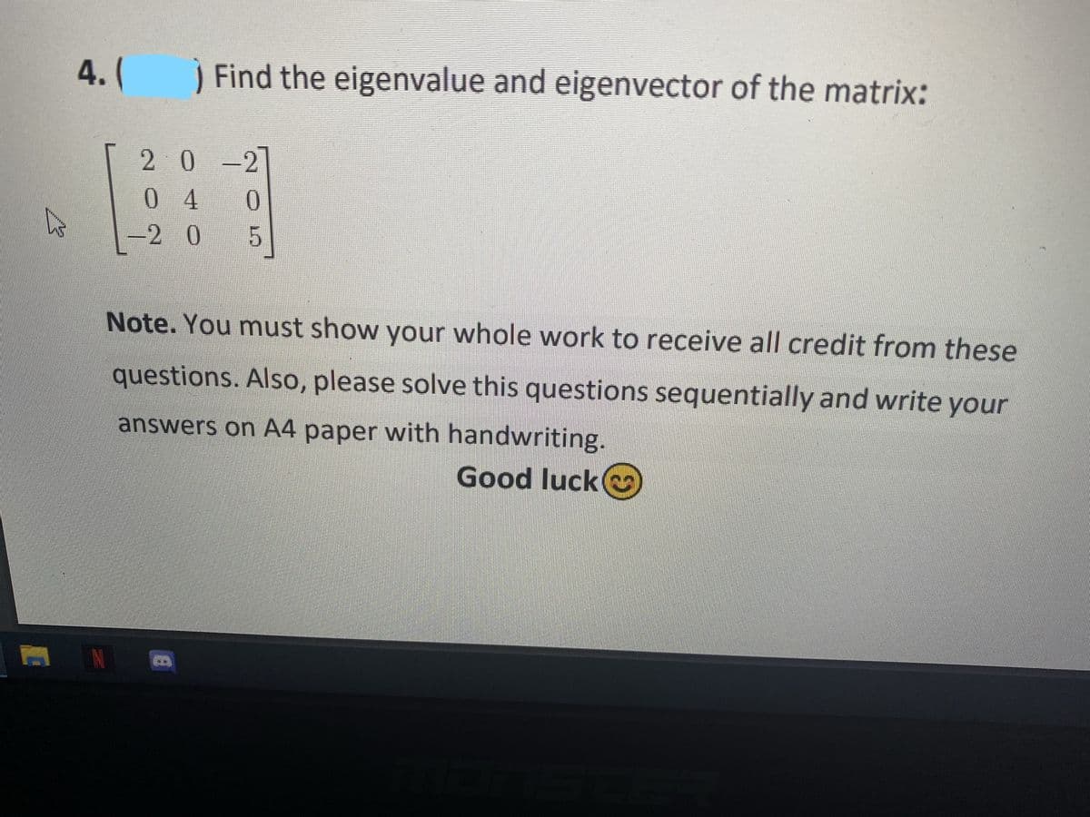 4. (
) Find the eigenvalue and eigenvector of the matrix:
20-2
0 4
-2 0 5
Note. You must show your whole work to receive all credit from these
questions. Also, please solve this questions sequentially and write your
answers on A4 paper with handwriting.
Good luck
