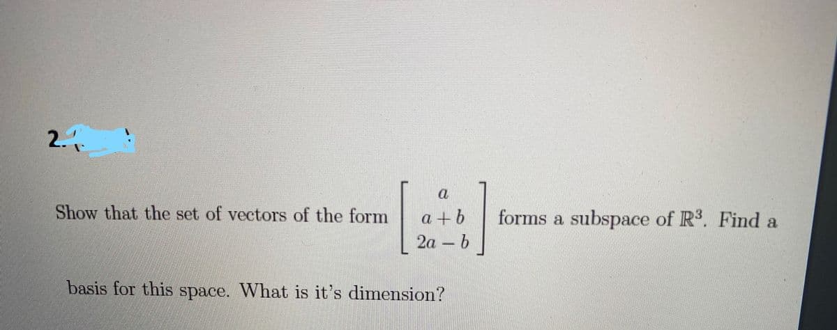 2.
a
Show that the set of vectors of the form
a +b
2a - b
forms a subspace of R. Find a
basis for this space. What is it's dimension?
