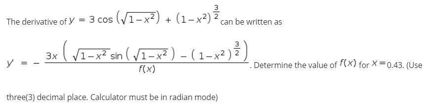 3
The derivative of y = 3 cos (V1-x²) + (1-x²) 2 can be written as
3
(V1-x² sin ( /I-x² ) - (1-x² ) )
3x
y
Determine the value of f(x) for X=0.43. (Use
f(x)
three(3) decimal place. Calculator must be in radian mode)
