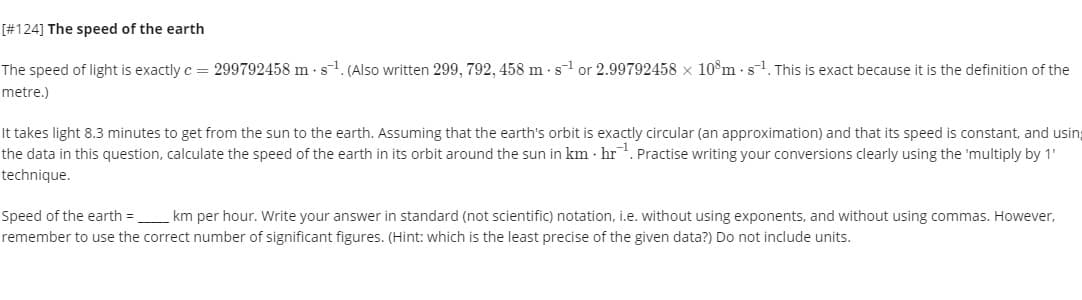 [#124] The speed of the earth
The speed of light is exactly c = 299792458 m s1. (Also written 299, 792, 458 m -sl or 2.99792458 x 10°m · s1. This is exact because it is the definition of the
metre.)
It takes light 8.3 minutes to get from the sun to the earth. Assuming that the earth's orbit is exactly circular (an approximation) and that its speed is constant, and using
the data in this question, calculate the speed of the earth in its orbit around the sun in km · hr. Practise writing your conversions clearly using the 'multiply by 1'
technique.
Speed of the earth = km per hour. Write your answer in standard (not scientific) notation, i.e. without using exponents, and without using commas. However,
remember to use the correct number of significant figures. (Hint: which is the least precise of the given data?) Do not include units.
