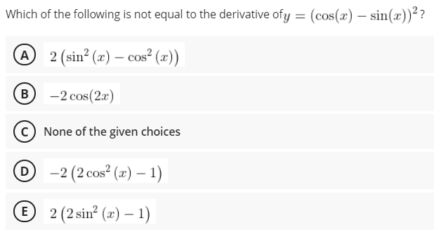 Which of the following is not equal to the derivative ofy = (cos(x) – sin(x))??
A 2 (sin? (x) – cos² (x))
B
-2 cos(2x)
C) None of the given choices
O -2 (2 cos² (x) – 1)
D
® 2 (2 sin? (x) – 1)
