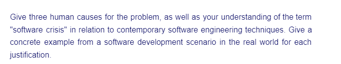 Give three human causes for the problem, as well as your understanding of the term
"software crisis" in relation to contemporary software engineering techniques. Give a
concrete example from a software development scenario in the real world for each
justification.
