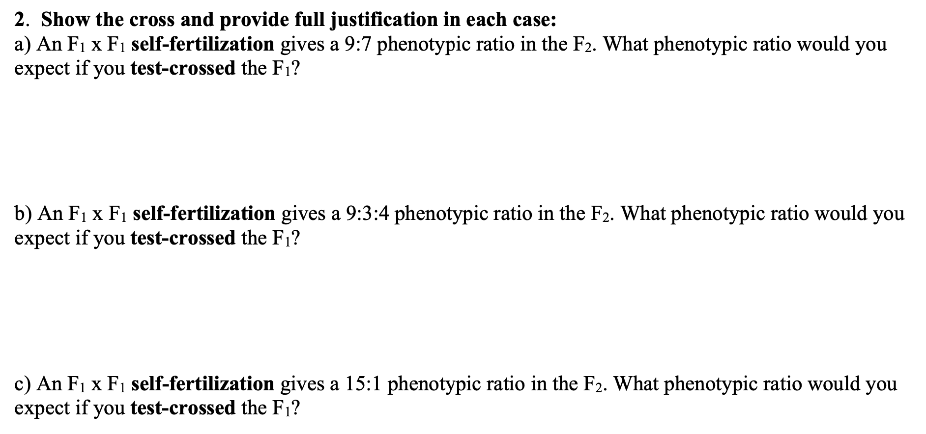 2. Show the cross and provide full justification in each case:
a) An F1 x F1 self-fertilization gives a 9:7 phenotypic ratio in the F2. What phenotypic ratio would you
expect if you test-crossed the F1?
b) An F1 x F1 self-fertilization gives a 9:3:4 phenotypic ratio in the F2. What phenotypic ratio would you
expect if you test-crossed the F1?
c) An F1 x F1 self-fertilization gives a 15:1 phenotypic ratio in the F2. What phenotypic ratio would you
expect if you test-crossed the F1?
