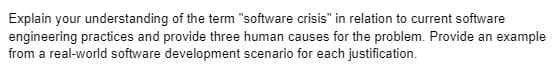 Explain your understanding of the term "software crisis" in relation to current software
engineering practices and provide three human causes for the problem. Provide an example
from a real-world software development scenario for each justification.