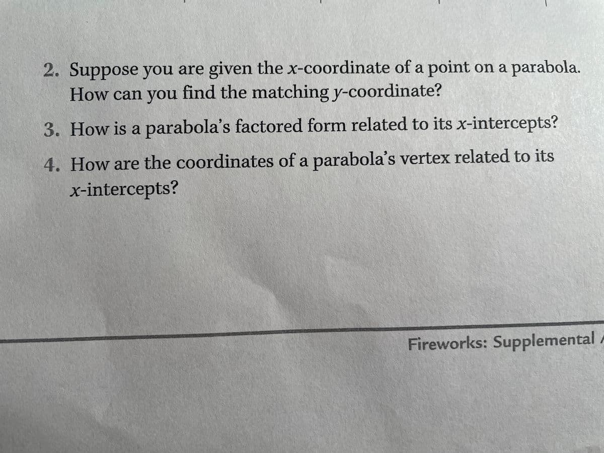 2. Suppose you are given the x-coordinate of a point on a parabola.
How can you find the matching y-coordinate?
3. How is a parabola's factored form related to its x-intercepts?
4. How are the coordinates of a parabola's vertex related to its
x-intercepts?
Fireworks: Supplemental /
