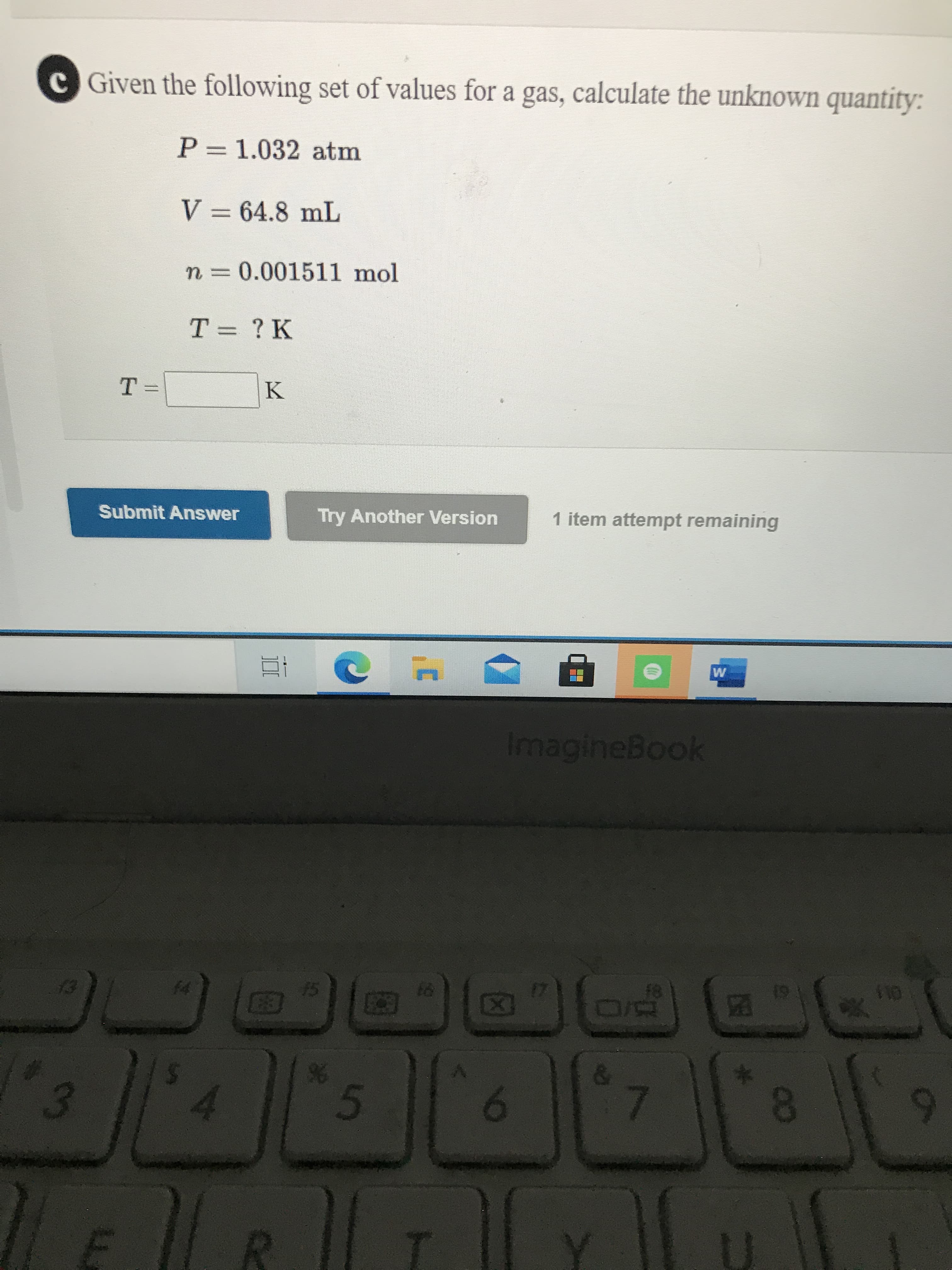 Given the following set of values for a gas, calculate the unknown quantity:
P= 1.032 atm
V = 64.8 mL
N3D0.001511 mol
T = ?K
%3D
T =
K
