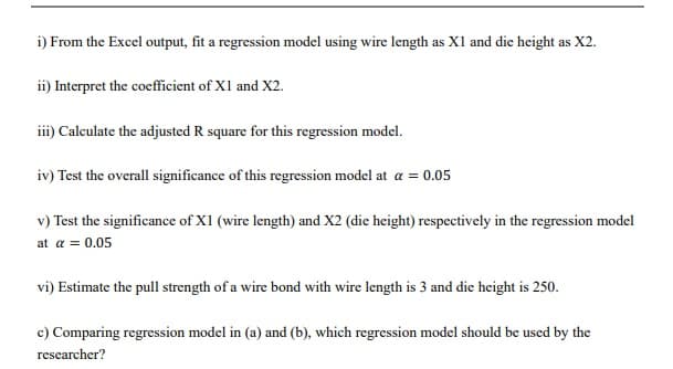 i) From the Excel output, fit a regression model using wire length as X1 and die height as X2.
ii) Interpret the coefficient of X1 and X2.
iii) Calculate the adjusted R square for this regression model.
iv) Test the overall significance of this regression model at a = 0.05
v) Test the significance of XI (wire length) and X2 (die height) respectively in the regression model
at a = 0.05
vi) Estimate the pull strength of a wire bond with wire length is 3 and die height is 250.
c) Comparing regression model in (a) and (b), which regression model should be used by the
researcher?
