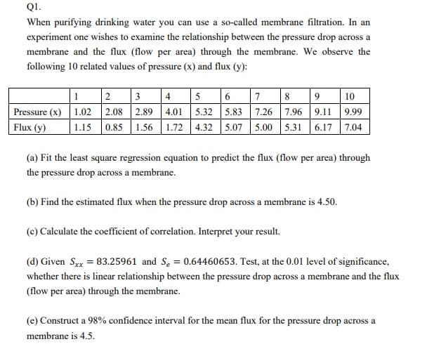 QI.
When purifying drinking water you can use a so-called membrane filtration. In an
experiment one wishes to examine the relationship between the pressure drop across a
membrane and the flux (flow per area) through the membrane. We observe the
following 10 related values of pressure (x) and flux (y):
5 6
Pressure (x) 1.02 2.08 2.89 4.01 5.32 5.83 7.26 7.96 9.11 9.99
1.15 0.85 1.56 1.72 4.32 5.07 5.00 5.31 6.17 7.04
1
2
3
7
8
9 10
4
Flux (y)
(a) Fit the least square regression equation to predict the flux (flow per area) through
the pressure drop across a membrane.
(b) Find the estimated flux when the pressure drop across a membrane is 4.50.
(c) Calculate the coefficient of correlation. Interpret your result.
(d) Given Syg = 83.25961 and S, = 0.64460653. Test, at the 0.01 level of significance,
whether there is linear relationship between the pressure drop across a membrane and the flux
(flow per area) through the membrane.
(e) Construct a 98% confidence interval for the mean flux for the pressure drop across a
membrane is 4.5.
