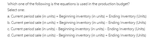 Which one of the following is the equations is used in the production budget?
Select one:
a. Current period sale (in units) + Beginning inventory (in units) + Ending Inventory (Units)
b. Current period sale (in units) + Beginning inventory (in units) - Ending Inventory (Units)
c. Current period sale (in units) - Beginning inventory (in units) - Ending Inventory (Units)
d. Current period sale (in units) - Beginning inventory (in units) + Ending Inventory (Units)
