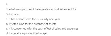 1.
The following is true of the operational budget, except for:
Select one:
a. It has a short-term focus, usually one-year
b. It sets a plan for the purchase of assets
c It is concerned with the cash effect of sales and expenses
d. It contains a production budget
