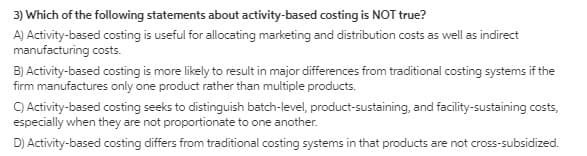 3) Which of the following statements about activity-based costing is NOT true?
A) Activity-based costing is useful for allocating marketing and distribution costs as well as indirect
manufacturing costs.
B) Activity-based costing is more likely to result in major differences from traditional costing systems if the
firm manufactures only one product rather than multiple products.
C) Activity-based costing seeks to distinguish batch-level, product-sustaining, and facility-sustaining costs,
especially when they are not proportionate to one another.
D) Activity-based costing differs from traditional costing systems in that products are not cross-subsidized.
